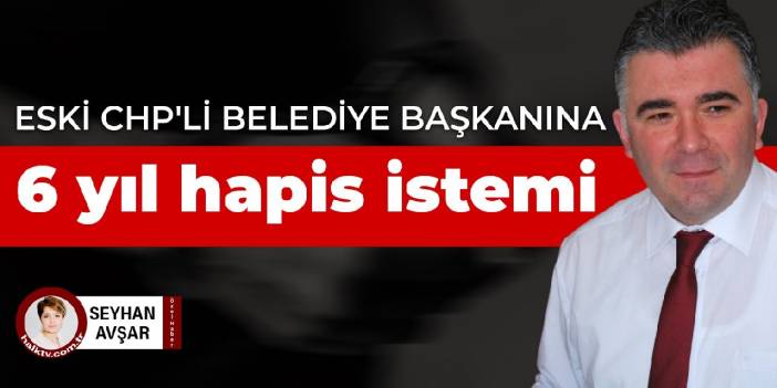 Eski CHP'li belediye başkanına 6 yıl hapis istemi