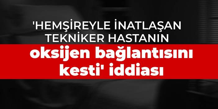 'Hemşireyle inatlaşan tekniker hastanın oksijen bağlantısını kesti' iddiası