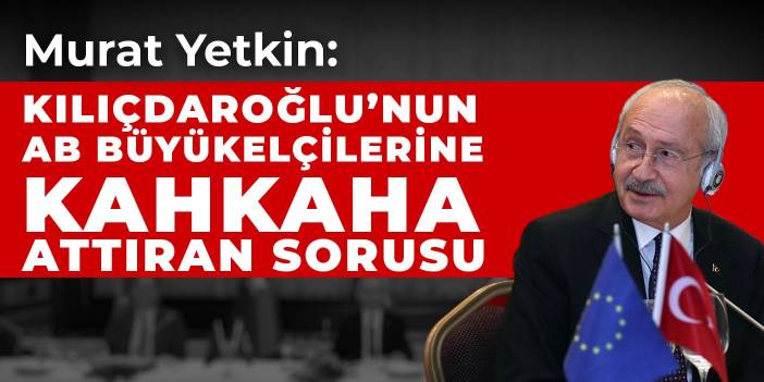 Murat Yetkin: Kılıçdaroğlu’nun AB Büyükelçilerine kahkaha attıran sorusu