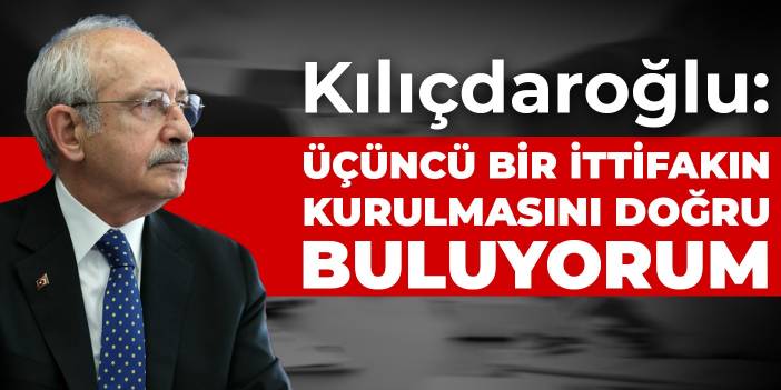 Kılıçdaroğlu: Üçüncü bir ittifakın kurulmasını doğru buluyorum