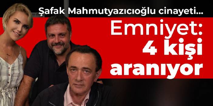 Şafak Mahmutyazıcıoğlu cinayeti... Emniyet: 4 kişi aranıyor