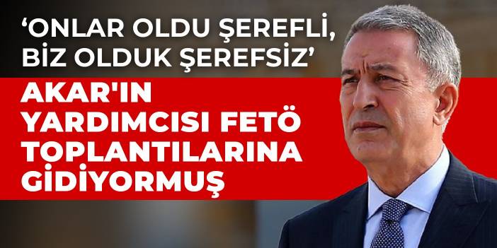 ‘Onlar oldu şerefli, biz olduk şerefsiz...’ Akar'ın yardımcısı FETÖ toplantılarına gidiyormuş