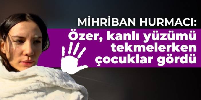 Mihriban Hurmacı: Özer, kanlı yüzümü tekmelerken çocuklar gördü