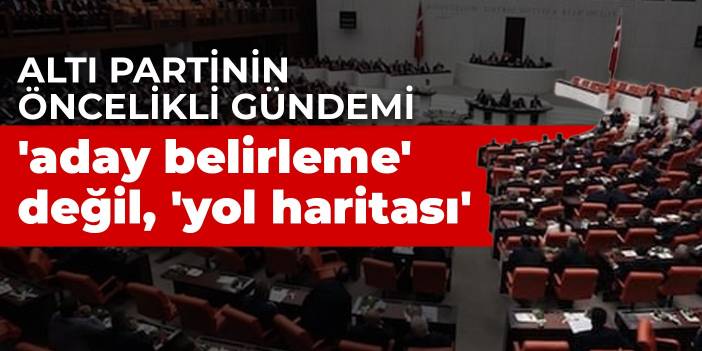 Altı partinin öncelikli gündemi 'aday belirleme' değil, 'yol haritası'