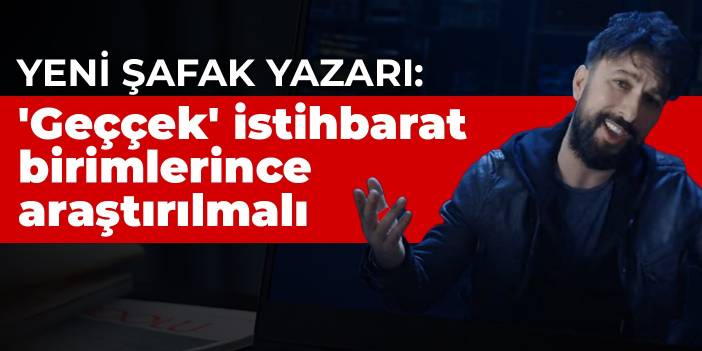 Yeni Şafak yazarı: 'Geççek' istihbarat birimlerince araştırılmalı