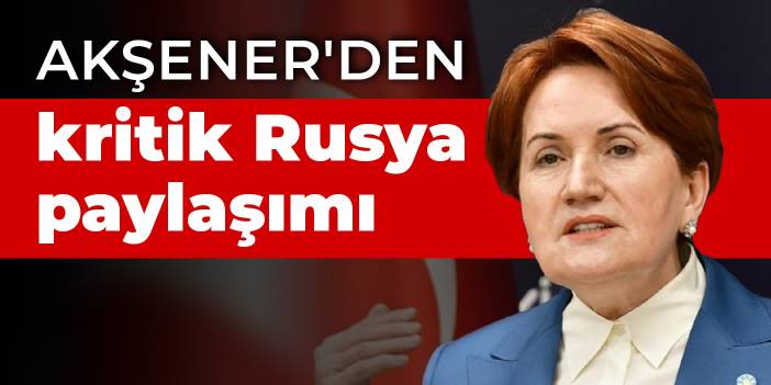 Akşener'den kritik Rusya paylaşımı