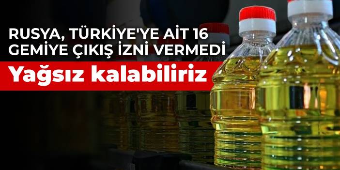 Rusya, Türkiye'ye ait 16 gemiye çıkış izni vermedi! Yağsız kalabiliriz