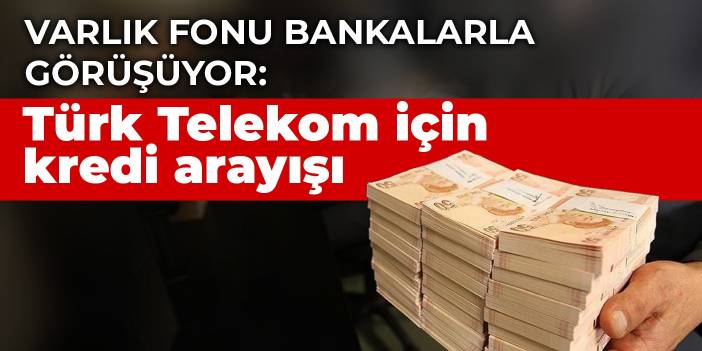 Varlık Fonu bankalarla görüşüyor: Türk Telekom için kredi arayışı