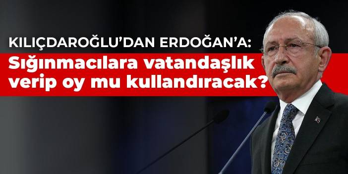 Kılıçdaroğlu’dan Erdoğan’a: Sığınmacılara vatandaşlık verip oy mu kullandıracak?