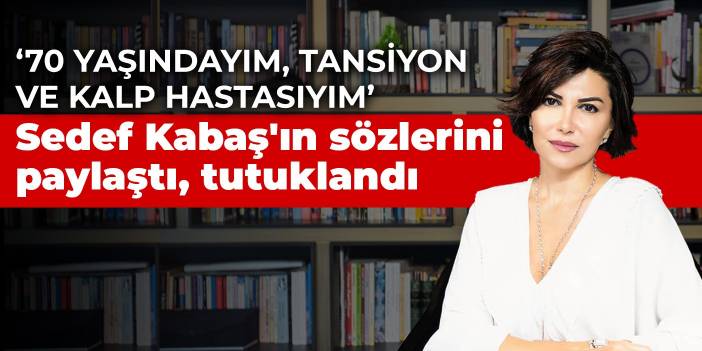 Sedef Kabaş'ın sözlerini paylaştı, tutuklandı: 70 yaşındayım, tansiyon ve kalp hastasıyım