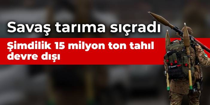 Savaş tarıma sıçradı: Şimdilik 15 milyon ton tahıl devre dışı