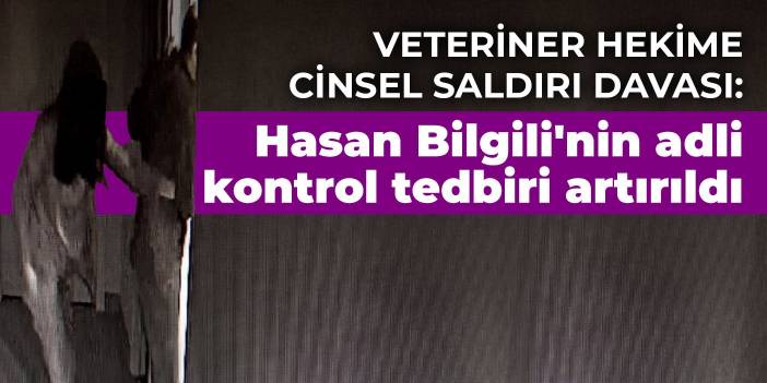 Veteriner hekime cinsel saldırı davası: Hasan Bilgili'nin adli kontrol tedbiri artırıldı