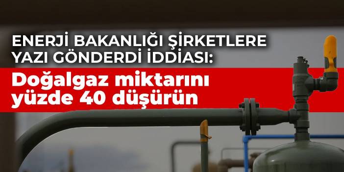 Enerji Bakanlığı şirketlere yazı gönderdi iddiası: Doğalgaz miktarını yüzde 40 düşürün