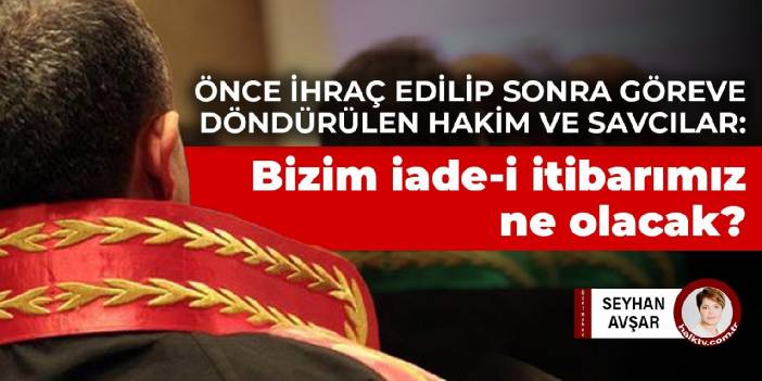 Önce ihraç edilip sonra göreve döndürülen hakim ve savcılar: Bizim iade-i itibarımız ne olacak?