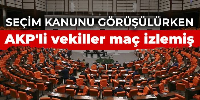 Seçim kanunu görüşülürken AKP'li vekiller maç izlemiş