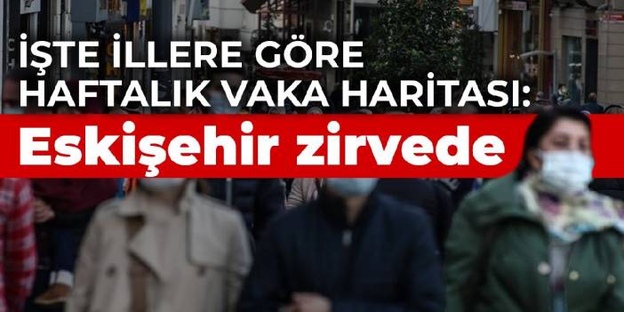 İşte illere göre haftalık vaka haritası: Eskişehir zirvede