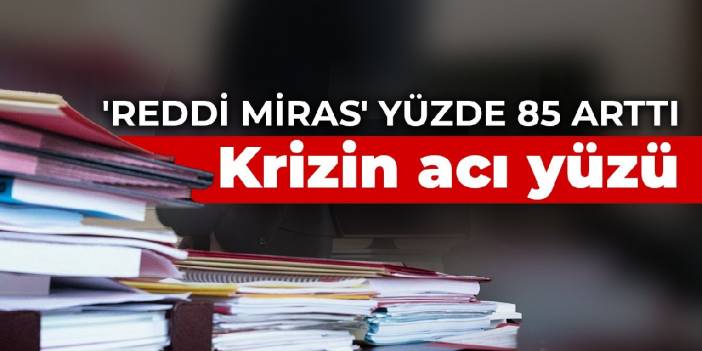 Krizin acı yüzü: 'Reddi miras' yüzde 85 arttı