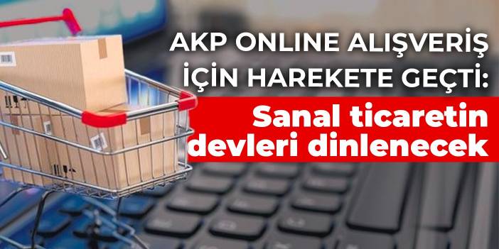 AKP online alışveriş için harekete geçti: Sanal ticaretin devleri dinlenecek