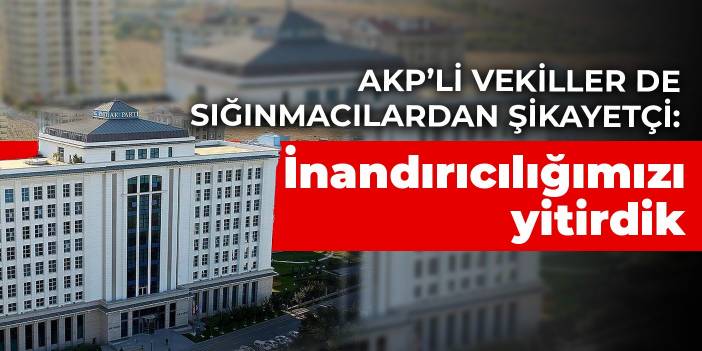 AKP’li vekiller de sığınmacılardan şikayetçi: İnandırıcılığımızı yitirdik