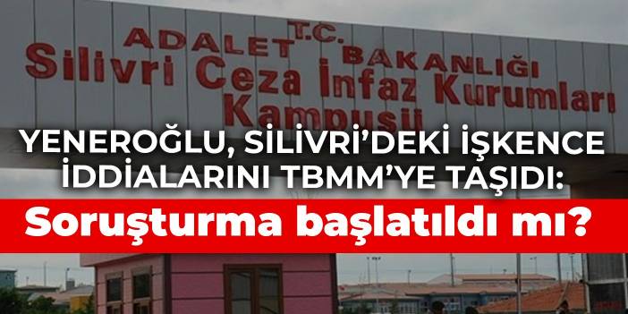 Yeneroğlu, Silivri’deki işkence iddialarını TBMM’ye taşıdı: Soruşturma başlatıldı mı?