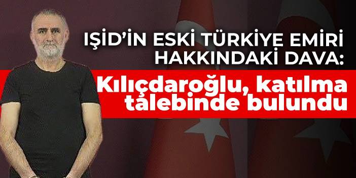 IŞİD’in eski Türkiye emiri hakkındaki dava: Kılıçdaroğlu, katılma talebinde bulundu