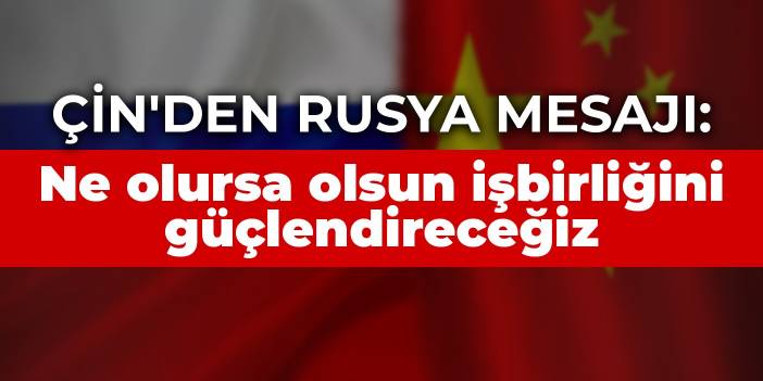 Çin'den Rusya mesajı: Ne olursa olsun işbirliğini güçlendireceğiz