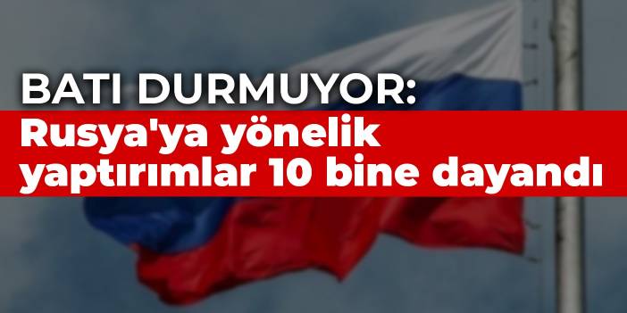 Batı durmuyor: Rusya'ya yönelik yaptırımlar 10 bine dayandı