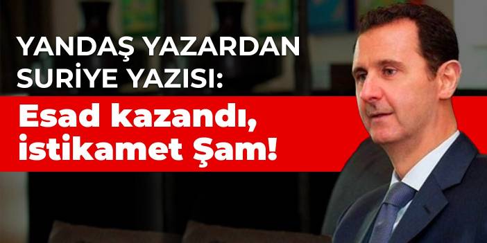 Yandaş yazardan Suriye yazısı: Esad kazandı, istikamet Şam!