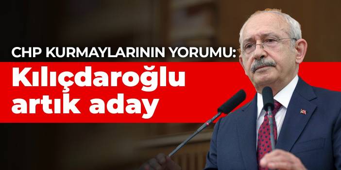 CHP kurmaylarının yorumu: Kılıçdaroğlu artık aday