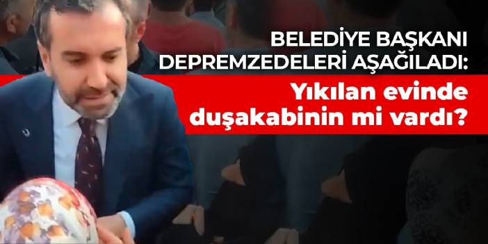 Belediye başkanı depremzedeleri aşağıladı: Yıkılan evinde duşakabinin mi vardı?