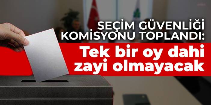 Seçim Güvenliği Komisyonu toplandı: Tek bir oy dahi zayi olmayacak