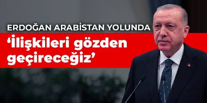 Erdoğan Arabistan yolunda: İlişkileri gözden geçireceğiz