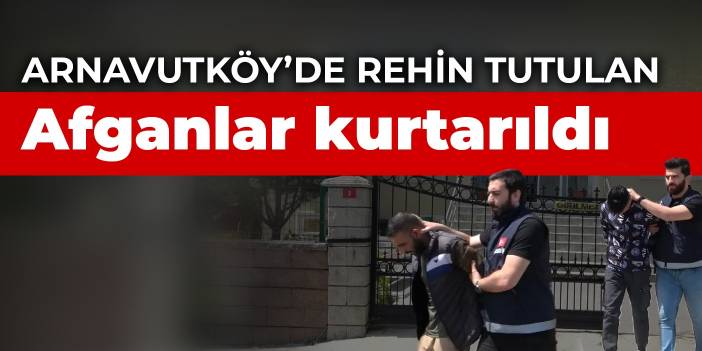 Arnavutköy’de rehin tutulan Afganlar kurtarıldı