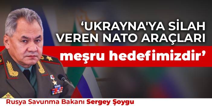 Şoygu: Ukrayna'ya silah veren NATO araçları meşru hedefimizdir