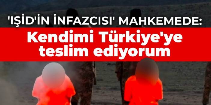 'IŞİD'in İnfazcısı' mahkemede: Kendimi Türkiye'ye teslim ediyorum