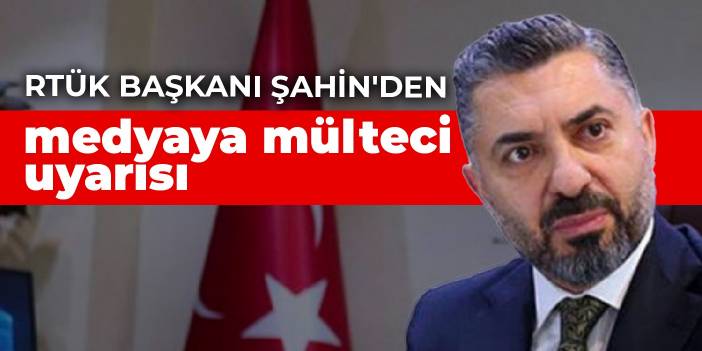 RTÜK Başkanı Şahin'den medyaya mülteci uyarısı