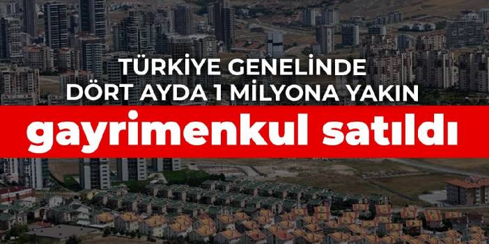 Türkiye genelinde dört ayda 1 milyona yakın gayrimenkul satıldı