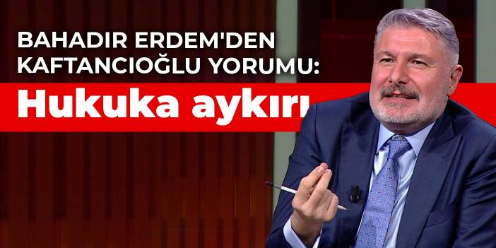 Bahadır Erdem'den Kaftancıoğlu yorumu: Hukuka aykırı