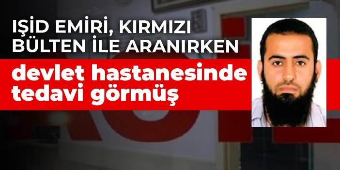 IŞİD emiri, Kırmızı Bülten ile aranırken devlet hastanesinde tedavi görmüş