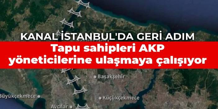 Kanal İstanbul'da geri adım: Tapu sahipleri AKP yöneticilerine ulaşmaya çalışıyor