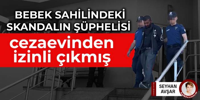 Bebek sahilindeki skandalın şüphelisi cezaevinden izinli çıkmış