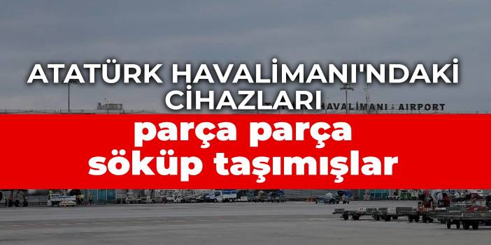 Atatürk Havalimanı'ndaki cihazları parça parça söküp taşımışlar