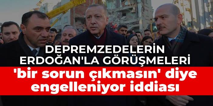 Depremzedelerin Erdoğan'la görüşmeleri 'bir sorun çıkmasın' diye engelleniyor iddiası