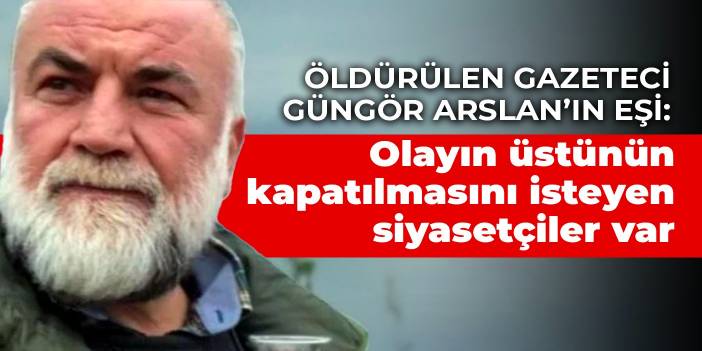 Öldürülen gazeteci Güngör Arslan’ın eşi: Olayın üstünün kapatılmasını isteyen siyasetçiler  var