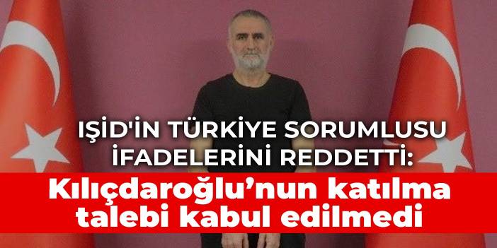 IŞİD'in Türkiye sorumlusu ifadelerini reddetti: Kılıçdaroğlu’nun katılma talebi kabul edilmedi