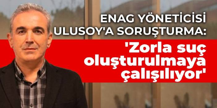 ENAG yöneticisi Ulusoy'a soruşturma: 'Zorla suç oluşturulmaya çalışılıyor'