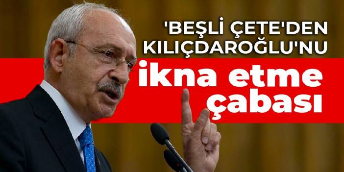 'Beşli çete'den Kılıçdaroğlu'nu ikna etme çabası