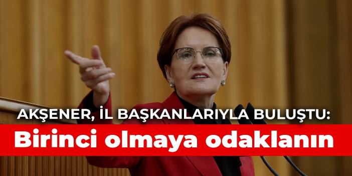 Akşener’den il başkanlarıyla sekiz saat süren toplantı: Birinci olmaya odaklanın