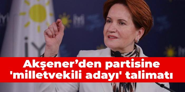 Akşener’den partisine 'milletvekili adayı' talimatı