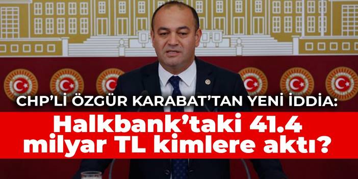 CHP’li Özgür Karabat’tan yeni iddia: Halkbank’taki 41.4 milyar TL kimlere aktı?